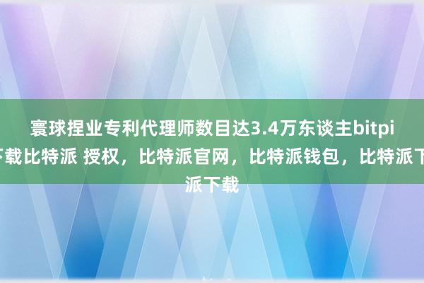 寰球捏业专利代理师数目达3.4万东谈主bitpie下载比特派 授权，比特派官网，比特派钱包，比特派下载