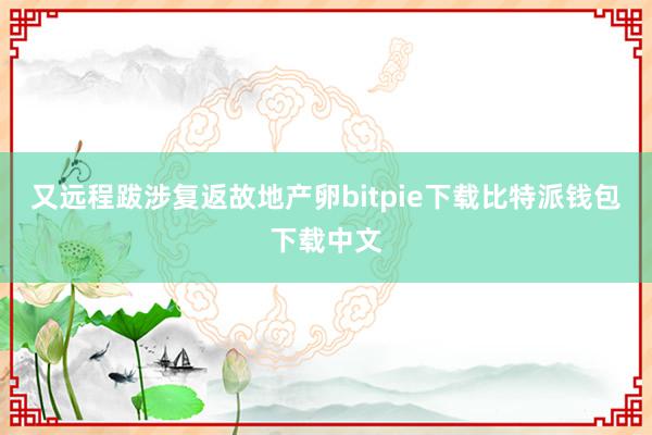 又远程跋涉复返故地产卵bitpie下载比特派钱包下载中文