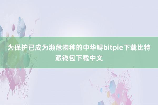 为保护已成为濒危物种的中华鲟bitpie下载比特派钱包下载中文