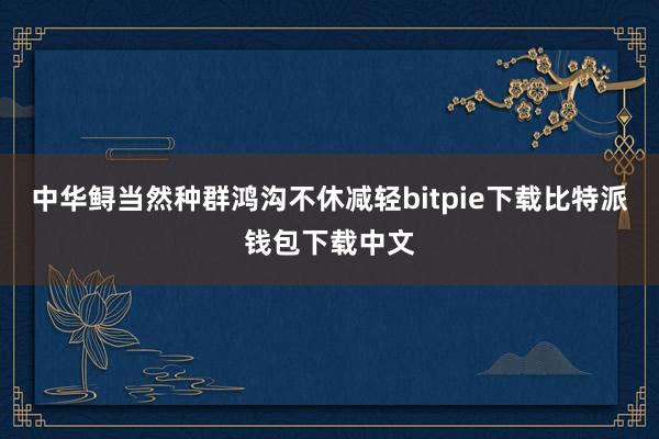 中华鲟当然种群鸿沟不休减轻bitpie下载比特派钱包下载中文