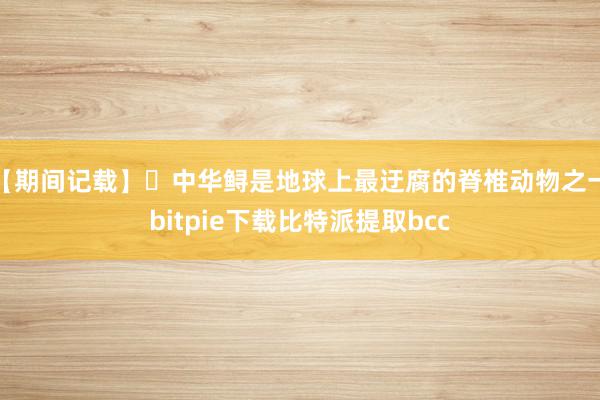 【期间记载】 中华鲟是地球上最迂腐的脊椎动物之一bitpie下载比特派提取bcc