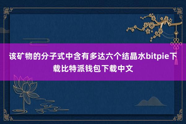 该矿物的分子式中含有多达六个结晶水bitpie下载比特派钱包下载中文