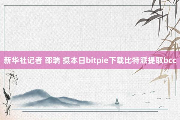 新华社记者 邵瑞 摄本日bitpie下载比特派提取bcc