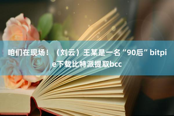 咱们在现场！（刘云）王某是一名“90后”bitpie下载比特派提取bcc