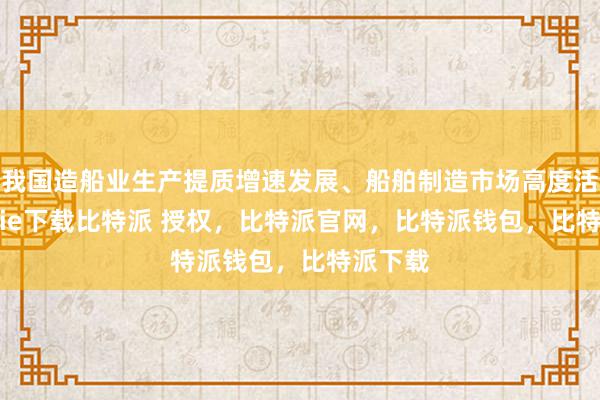 我国造船业生产提质增速发展、船舶制造市场高度活跃bitpie下载比特派 授权，比特派官网，比特派钱包，比特派下载