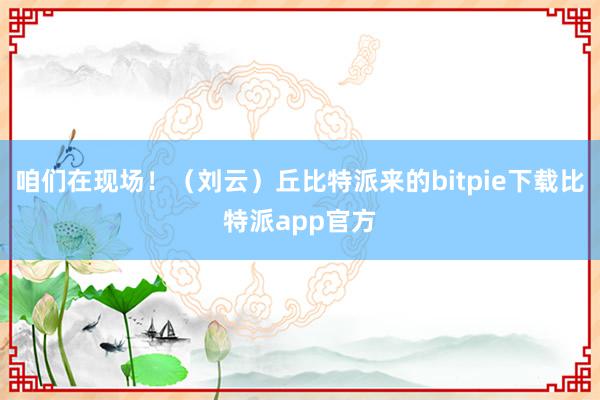 咱们在现场！（刘云）丘比特派来的bitpie下载比特派app官方