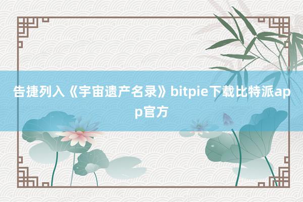 告捷列入《宇宙遗产名录》bitpie下载比特派app官方