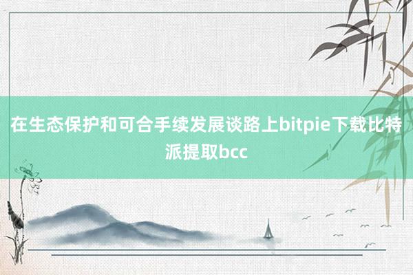 在生态保护和可合手续发展谈路上bitpie下载比特派提取bcc