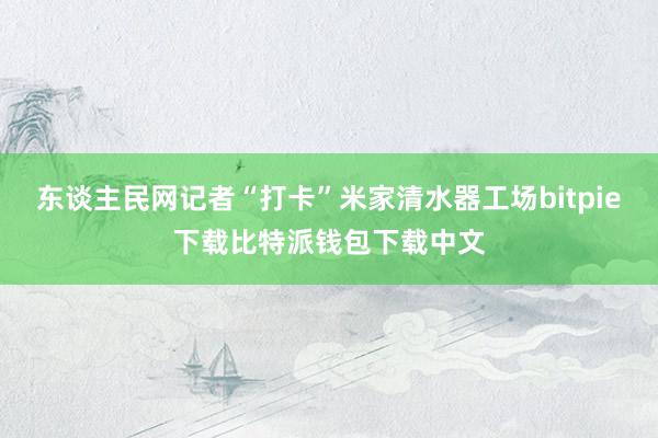 东谈主民网记者“打卡”米家清水器工场bitpie下载比特派钱包下载中文