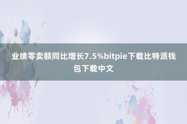 业绩零卖额同比增长7.5%bitpie下载比特派钱包下载中文