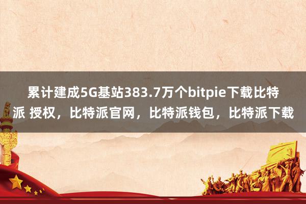 累计建成5G基站383.7万个bitpie下载比特派 授权，比特派官网，比特派钱包，比特派下载