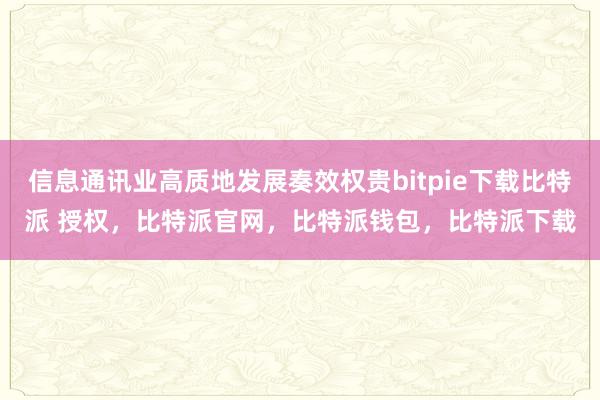 信息通讯业高质地发展奏效权贵bitpie下载比特派 授权，比特派官网，比特派钱包，比特派下载