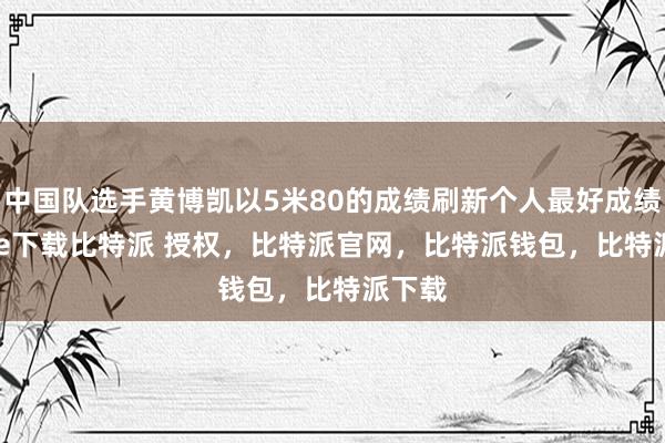 中国队选手黄博凯以5米80的成绩刷新个人最好成绩bitpie下载比特派 授权，比特派官网，比特派钱包，比特派下载