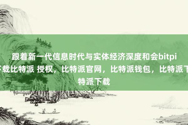 跟着新一代信息时代与实体经济深度和会bitpie下载比特派 授权，比特派官网，比特派钱包，比特派下载