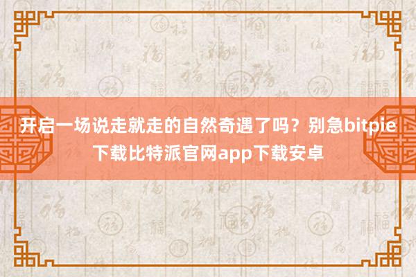 开启一场说走就走的自然奇遇了吗？别急bitpie下载比特派官网app下载安卓