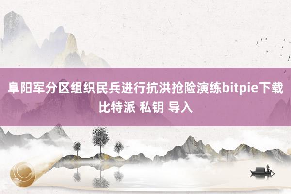 阜阳军分区组织民兵进行抗洪抢险演练bitpie下载比特派 私钥 导入