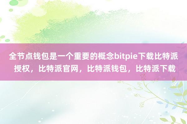 全节点钱包是一个重要的概念bitpie下载比特派 授权，比特派官网，比特派钱包，比特派下载