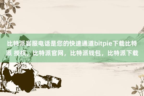 比特派客服电话是您的快速通道bitpie下载比特派 授权，比特派官网，比特派钱包，比特派下载