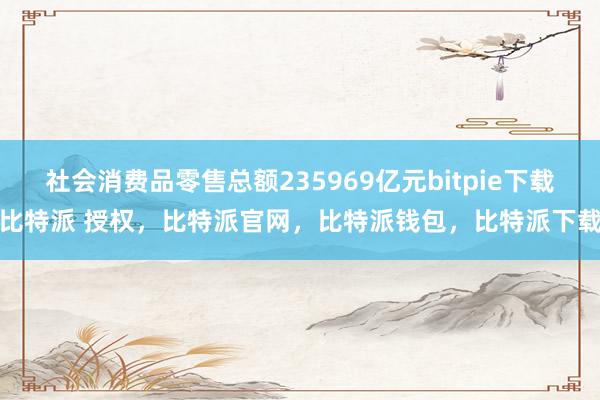 社会消费品零售总额235969亿元bitpie下载比特派 授权，比特派官网，比特派钱包，比特派下载