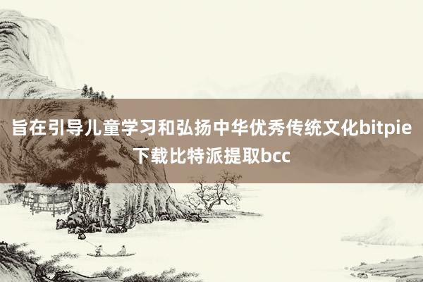 旨在引导儿童学习和弘扬中华优秀传统文化bitpie下载比特派提取bcc