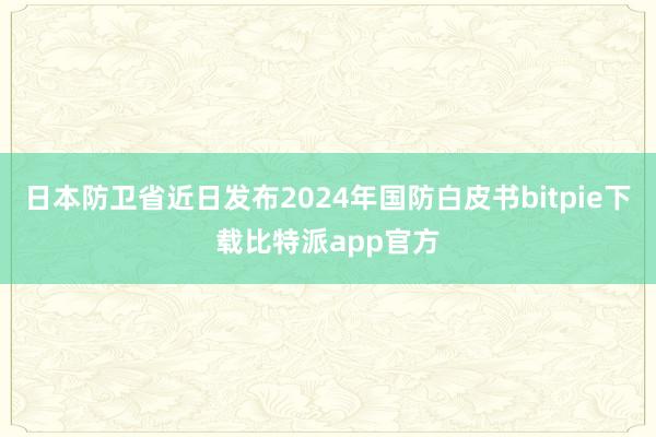 日本防卫省近日发布2024年国防白皮书bitpie下载比特派app官方