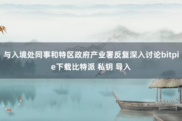 与入境处同事和特区政府产业署反复深入讨论bitpie下载比特派 私钥 导入