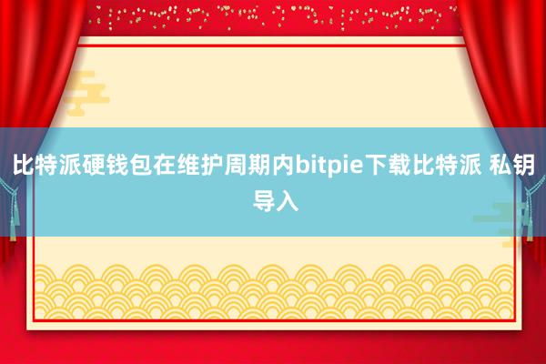 比特派硬钱包在维护周期内bitpie下载比特派 私钥 导入