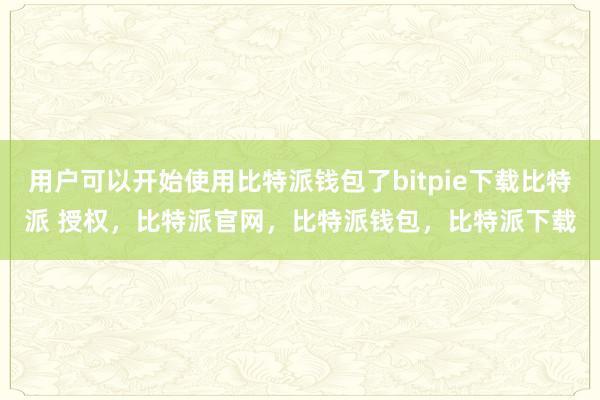 用户可以开始使用比特派钱包了bitpie下载比特派 授权，比特派官网，比特派钱包，比特派下载