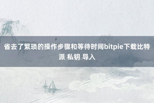 省去了繁琐的操作步骤和等待时间bitpie下载比特派 私钥 导入