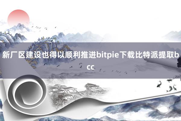 新厂区建设也得以顺利推进bitpie下载比特派提取bcc