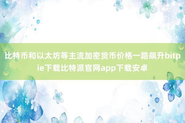 比特币和以太坊等主流加密货币价格一路飙升bitpie下载比特派官网app下载安卓