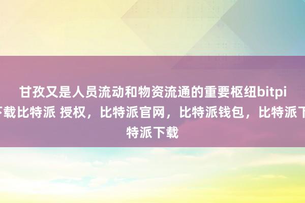 甘孜又是人员流动和物资流通的重要枢纽bitpie下载比特派 授权，比特派官网，比特派钱包，比特派下载