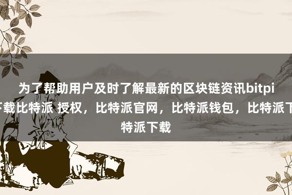 为了帮助用户及时了解最新的区块链资讯bitpie下载比特派 授权，比特派官网，比特派钱包，比特派下载