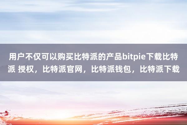 用户不仅可以购买比特派的产品bitpie下载比特派 授权，比特派官网，比特派钱包，比特派下载