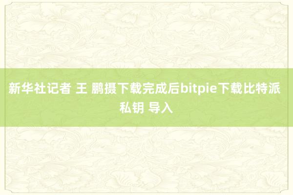 新华社记者 王 鹏摄下载完成后bitpie下载比特派 私钥 导入