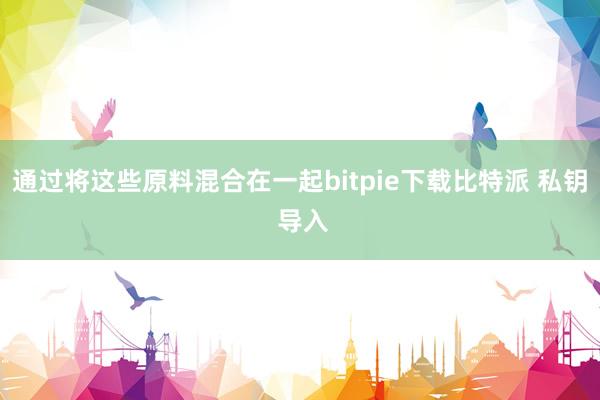 通过将这些原料混合在一起bitpie下载比特派 私钥 导入