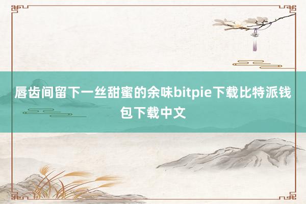 唇齿间留下一丝甜蜜的余味bitpie下载比特派钱包下载中文