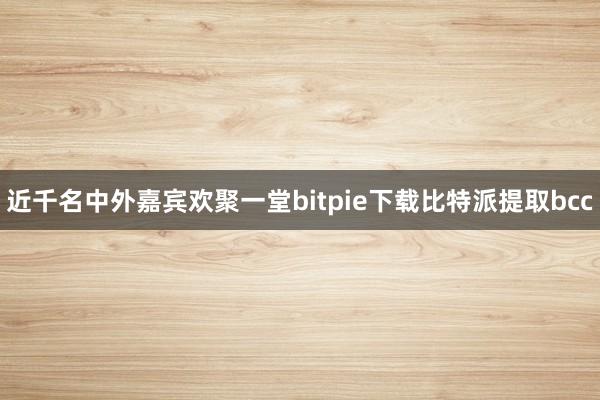 近千名中外嘉宾欢聚一堂bitpie下载比特派提取bcc