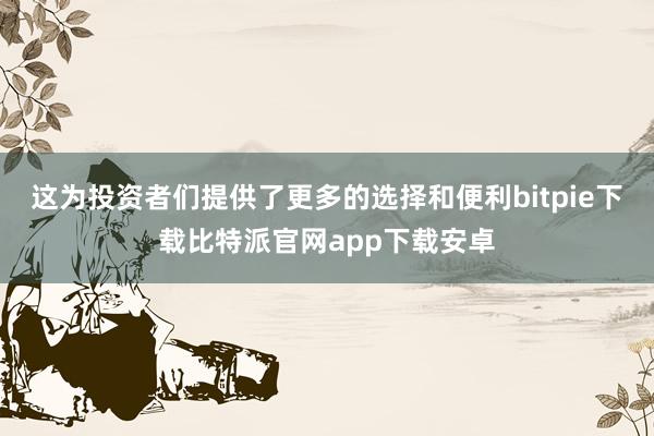 这为投资者们提供了更多的选择和便利bitpie下载比特派官网app下载安卓