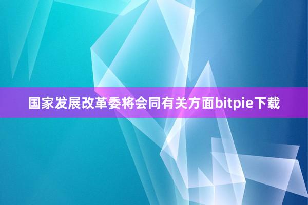 国家发展改革委将会同有关方面bitpie下载