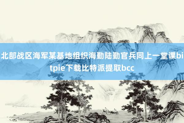 北部战区海军某基地组织海勤陆勤官兵同上一堂课bitpie下载比特派提取bcc