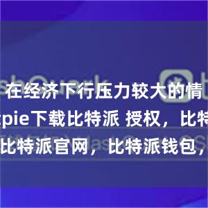 在经济下行压力较大的情况下bitpie下载比特派 授权，比特派官网，比特派钱包，比特派下载